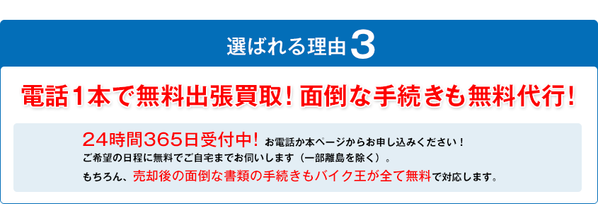 選ばれる理由3
電話1本で無料出張買取！面倒な手続きも無料代行！24時間365日受付中！お電話か本ページからお申し込みください！ご希望の日程に無料でご自宅までお伺いします（一部離島を除く）。もちろん、売却後の面倒な書類の手続きもバイク王が全て無料で対応します。