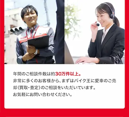 年間のご相談件数は30万件以上。非常に多くのお客様から、まずはバイク王に愛車のご売却（買取・査定）のご相談をいただいています。お気軽にお問い合わせください。