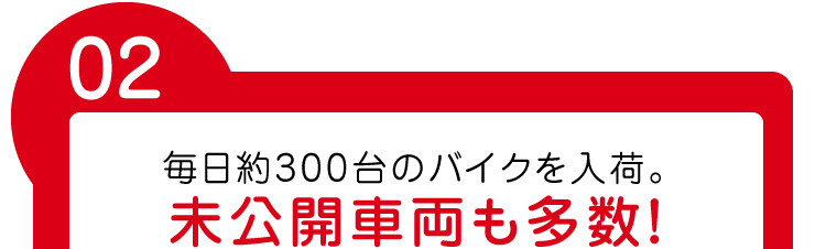 毎日約300台のバイクを入荷。未公開車両も多数！