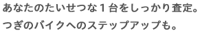あなたのたいせつな１台をしっかり査定。つぎのバイクへのステップアップも。